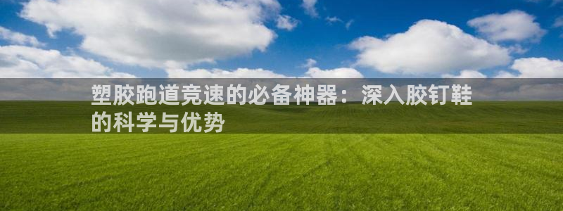 谈球吧娱乐app下载官网苹果版：塑胶跑道竞速的必备神器：深入胶钉鞋
的科学与优势